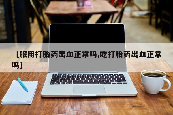 打胎药专卖微信全国包邮【服用打胎药出血正常吗,吃打胎药出血正常吗】