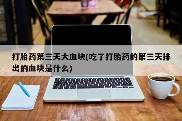 打胎药专卖微信全国包邮打胎药第三天大血块(吃了打胎药的第三天排出的血块是什么)