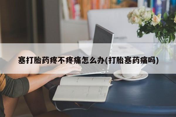 打胎药专卖微信全国包邮塞打胎药疼不疼痛怎么办(打胎塞药痛吗)