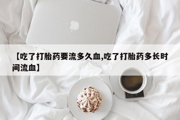 打胎药专卖微信全国包邮【吃了打胎药要流多久血,吃了打胎药多长时间流血】