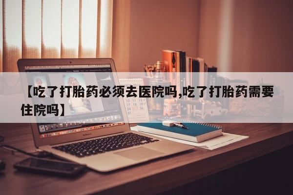 打胎药专卖微信全国包邮【吃了打胎药必须去医院吗,吃了打胎药需要住院吗】