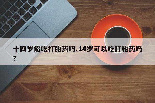 打胎药专卖微信全国包邮十四岁能吃打胎药吗.14岁可以吃打胎药吗？