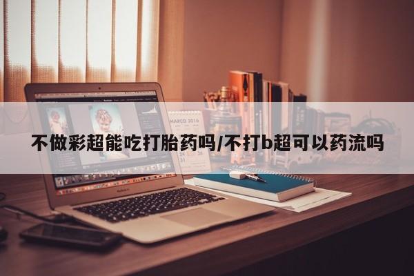打胎药专卖微信全国包邮不做彩超能吃打胎药吗/不打b超可以药流吗