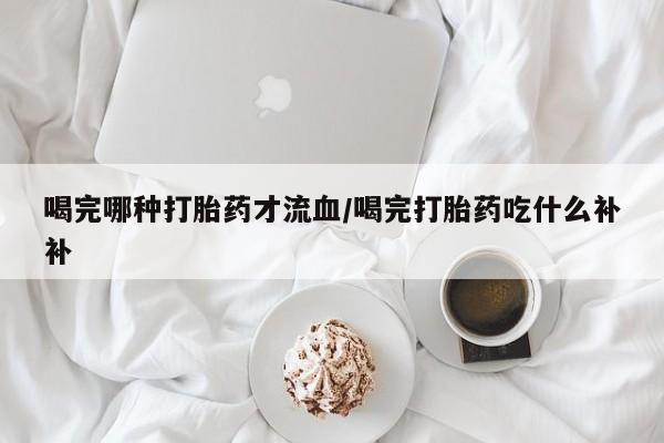 打胎药专卖微信全国包邮喝完哪种打胎药才流血/喝完打胎药吃什么补补