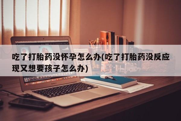 打胎药专卖微信全国包邮吃了打胎药没怀孕怎么办(吃了打胎药没反应现又想要孩子怎么办)