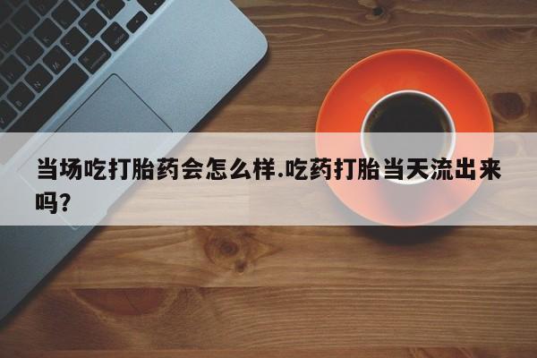 打胎药专卖微信全国包邮当场吃打胎药会怎么样.吃药打胎当天流出来吗？