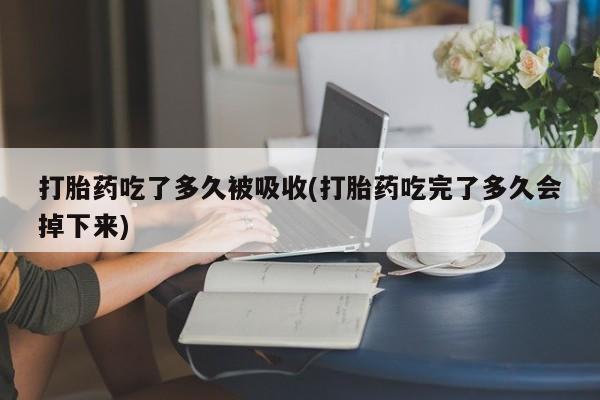 打胎药专卖微信全国包邮打胎药吃了多久被吸收(打胎药吃完了多久会掉下来)