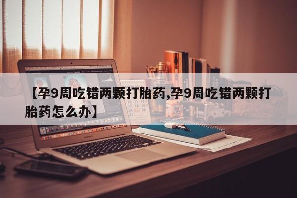 打胎药专卖微信全国包邮【孕9周吃错两颗打胎药,孕9周吃错两颗打胎药怎么办】