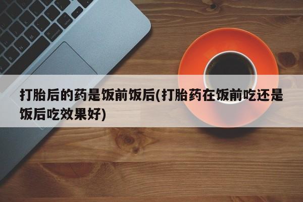 打胎药专卖微信全国包邮打胎后的药是饭前饭后(打胎药在饭前吃还是饭后吃效果好)