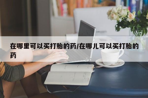 打胎药专卖微信全国包邮在哪里可以买打胎的药/在哪儿可以买打胎的药