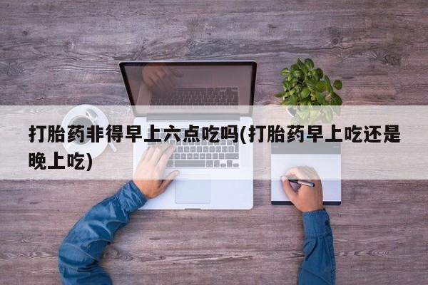 打胎药专卖微信全国包邮打胎药非得早上六点吃吗(打胎药早上吃还是晚上吃)