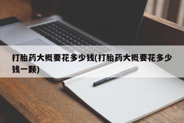 打胎药专卖微信全国包邮打胎药大概要花多少钱(打胎药大概要花多少钱一颗)
