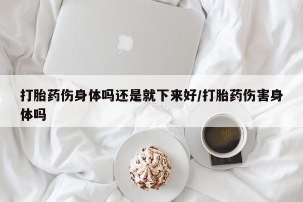打胎药专卖微信全国包邮打胎药伤身体吗还是就下来好/打胎药伤害身体吗