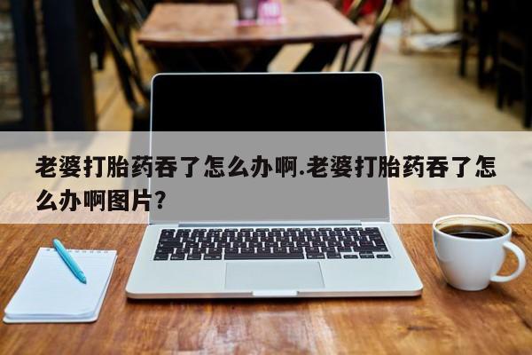 打胎药专卖微信全国包邮老婆打胎药吞了怎么办啊.老婆打胎药吞了怎么办啊图片？