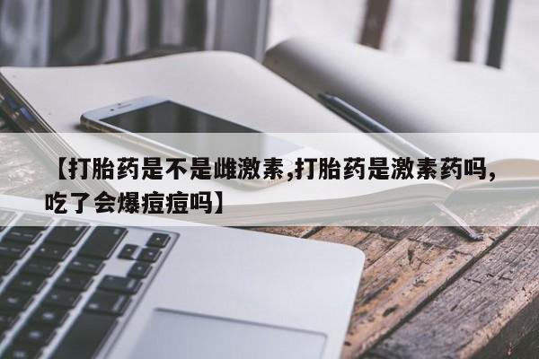 打胎药专卖微信全国包邮【打胎药是不是雌激素,打胎药是激素药吗,吃了会爆痘痘吗】