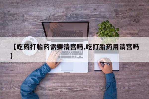 打胎药专卖微信全国包邮【吃药打胎药需要清宫吗,吃打胎药用清宫吗】