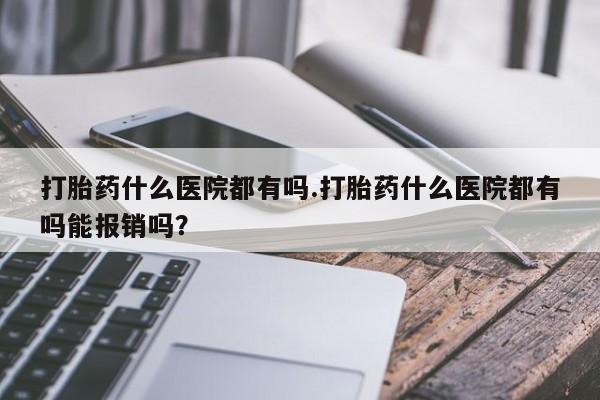 打胎药专卖微信全国包邮打胎药什么医院都有吗.打胎药什么医院都有吗能报销吗？
