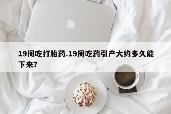 打胎药专卖微信全国包邮19周吃打胎药.19周吃药引产大约多久能下来？