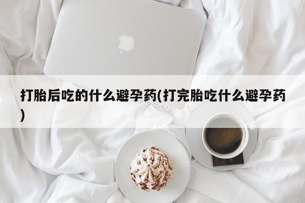 打胎药专卖微信全国包邮打胎后吃的什么避孕药(打完胎吃什么避孕药)