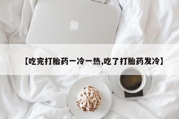 打胎药专卖微信全国包邮【吃完打胎药一冷一热,吃了打胎药发冷】