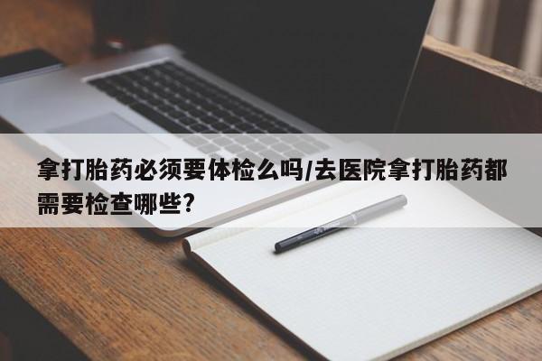 打胎药专卖微信全国包邮拿打胎药必须要体检么吗/去医院拿打胎药都需要检查哪些?