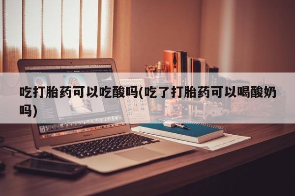 打胎药专卖微信全国包邮吃打胎药可以吃酸吗(吃了打胎药可以喝酸奶吗)
