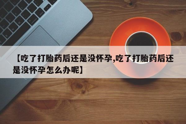 打胎药专卖微信全国包邮【吃了打胎药后还是没怀孕,吃了打胎药后还是没怀孕怎么办呢】