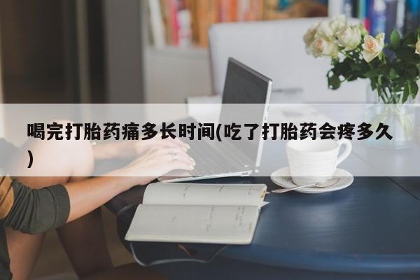 打胎药专卖微信全国包邮喝完打胎药痛多长时间(吃了打胎药会疼多久)