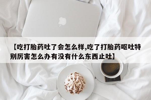 打胎药专卖微信全国包邮【吃打胎药吐了会怎么样,吃了打胎药呕吐特别厉害怎么办有没有什么东西止吐】