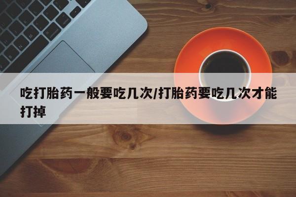 打胎药专卖微信全国包邮吃打胎药一般要吃几次/打胎药要吃几次才能打掉