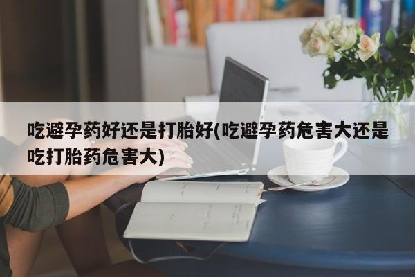 打胎药专卖微信全国包邮吃避孕药好还是打胎好(吃避孕药危害大还是吃打胎药危害大)