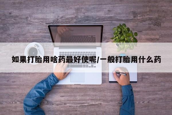 打胎药专卖微信全国包邮如果打胎用啥药最好使呢/一般打胎用什么药