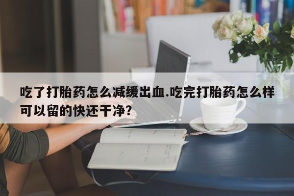 打胎药专卖微信全国包邮吃了打胎药怎么减缓出血.吃完打胎药怎么样可以留的快还干净？