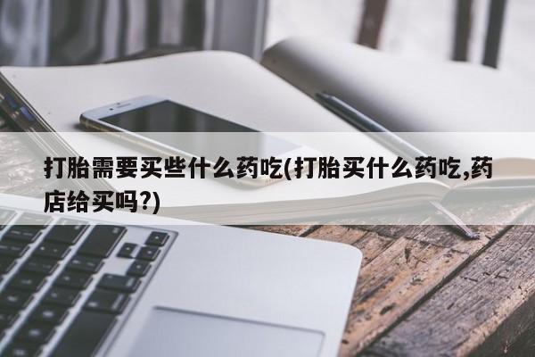 打胎药专卖微信全国包邮打胎需要买些什么药吃(打胎买什么药吃,药店给买吗?)