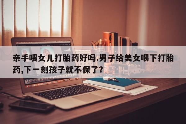 打胎药专卖微信全国包邮亲手喂女儿打胎药好吗.男子给美女喂下打胎药,下一刻孩子就不保了？