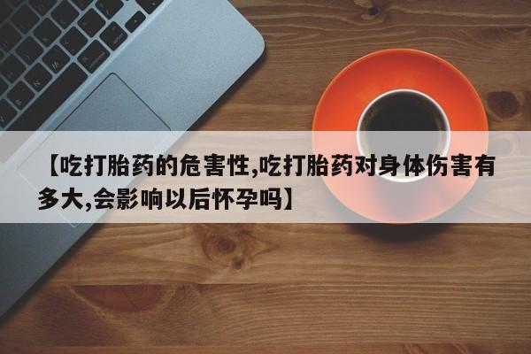 打胎药专卖微信全国包邮【吃打胎药的危害性,吃打胎药对身体伤害有多大,会影响以后怀孕吗】