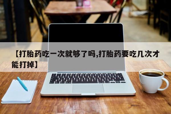 打胎药专卖微信全国包邮【打胎药吃一次就够了吗,打胎药要吃几次才能打掉】