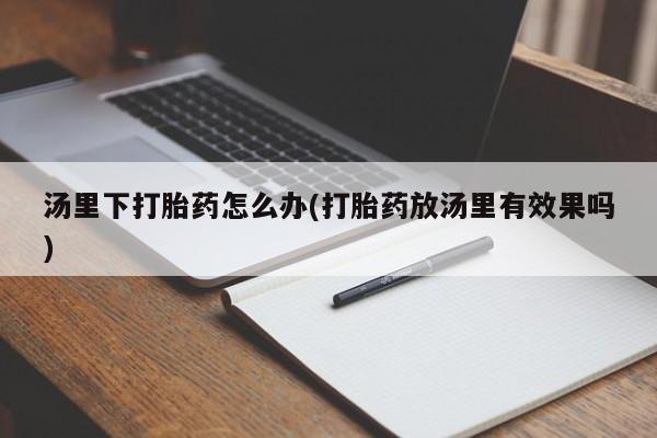 打胎药专卖微信全国包邮汤里下打胎药怎么办(打胎药放汤里有效果吗)
