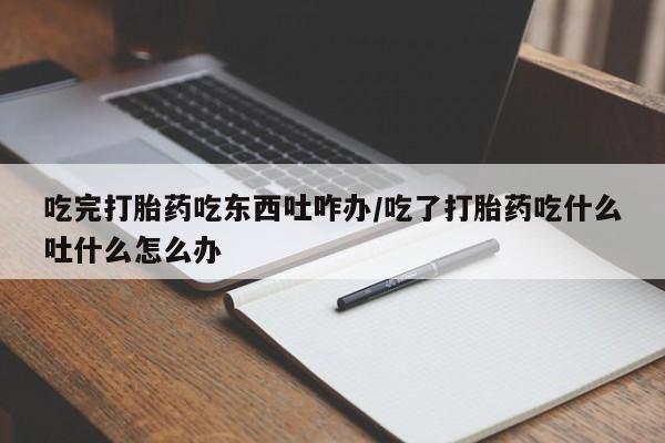 打胎药专卖微信全国包邮吃完打胎药吃东西吐咋办/吃了打胎药吃什么吐什么怎么办