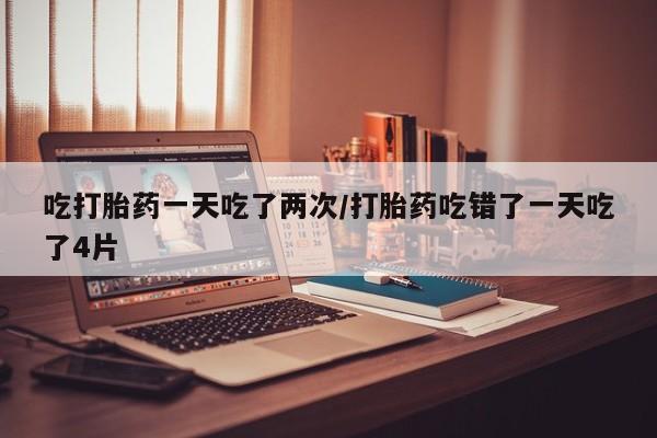 打胎药专卖微信全国包邮吃打胎药一天吃了两次/打胎药吃错了一天吃了4片