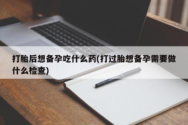 打胎药专卖微信全国包邮打胎后想备孕吃什么药(打过胎想备孕需要做什么检查)