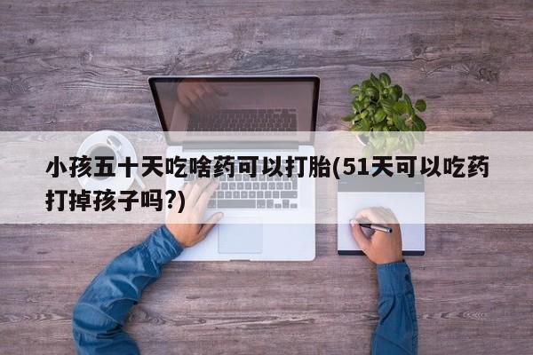 打胎药专卖微信全国包邮小孩五十天吃啥药可以打胎(51天可以吃药打掉孩子吗?)