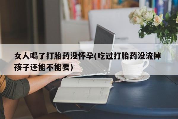 打胎药专卖微信全国包邮女人喝了打胎药没怀孕(吃过打胎药没流掉 孩子还能不能要)