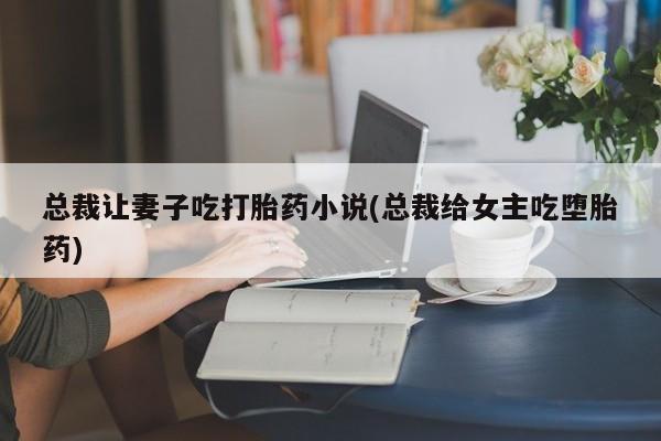 打胎药专卖微信全国包邮总裁让妻子吃打胎药小说(总裁给女主吃堕胎药)