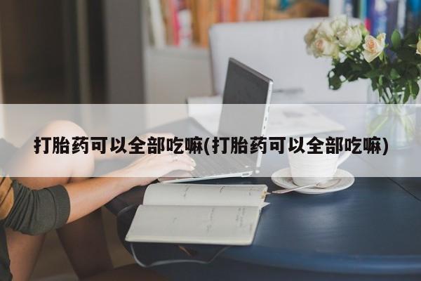 打胎药专卖微信全国包邮打胎药可以全部吃嘛(打胎药可以全部吃嘛)