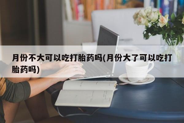 打胎药专卖微信全国包邮月份不大可以吃打胎药吗(月份大了可以吃打胎药吗)