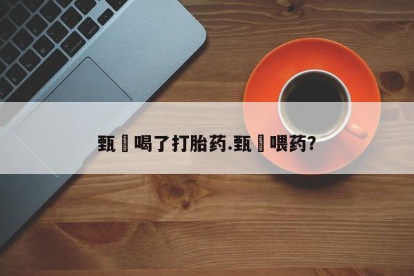 打胎药专卖微信全国包邮甄嬛喝了打胎药.甄嬛喂药?
